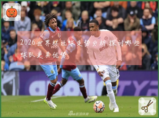 2026世界杯让球走势分析 探讨哪些球队更具优势