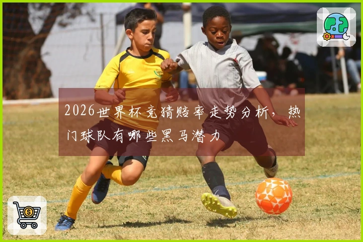 2026世界杯竞猜赔率走势分析，热门球队有哪些黑马潜力
