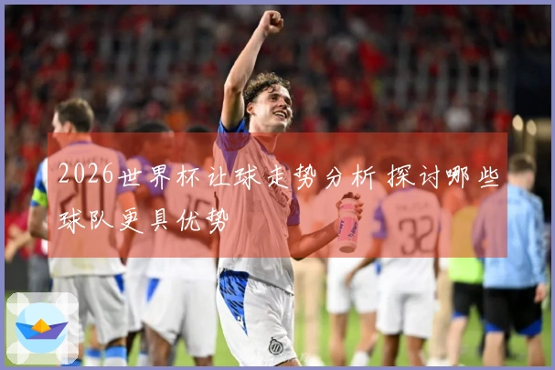 2026世界杯让球走势分析 探讨哪些球队更具优势